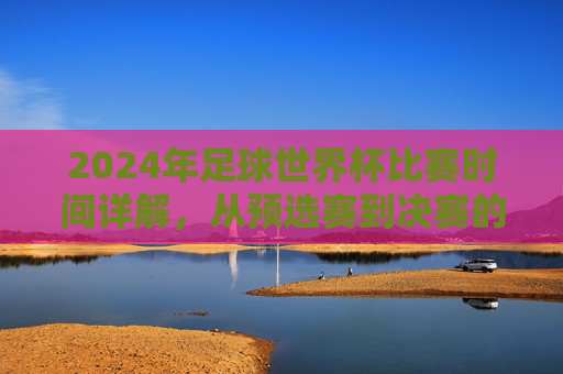 2024年足球世界杯比赛时间详解，从预选赛到决赛的完整赛程时间表，2024年足球世界杯比赛时间详解，从预选赛到决赛的完整赛程时间表