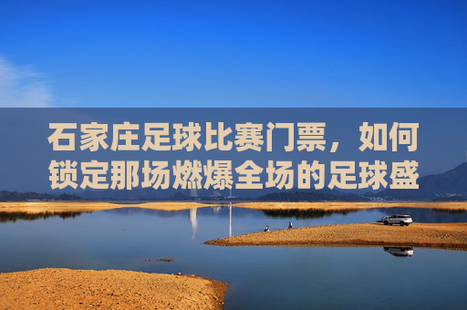 石家庄足球比赛门票，如何锁定那场燃爆全场的足球盛宴？石家庄足球比赛门票，如何锁定燃爆全场的足球盛宴？