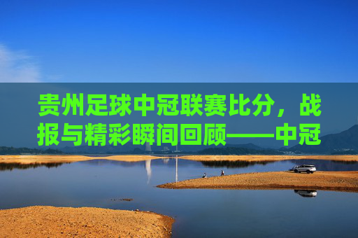 贵州足球中冠联赛比分,战报与精彩瞬间回顾——中冠赛场展现黔系足球活力,贵州足球中冠联赛比分战报与精彩瞬间回顾,展现黔系足球活力