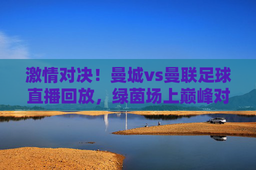激情对决!曼城vs曼联足球直播回放,绿茵场上巅峰对决的精彩瞬间与深度解读,激情对决!曼城vs曼联足球直播回放,绿茵场上巅峰对决的精彩瞬间与深度解析