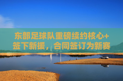 东部足球队重磅续约核心+签下新援,合同签订为新赛季注入强心剂