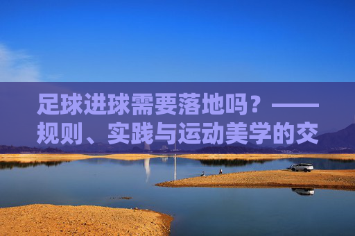 足球进球需要落地吗?——规则、实践与运动美学的交织思考,足球进球需要落地吗?——规则、实践与运动美学的交织思考