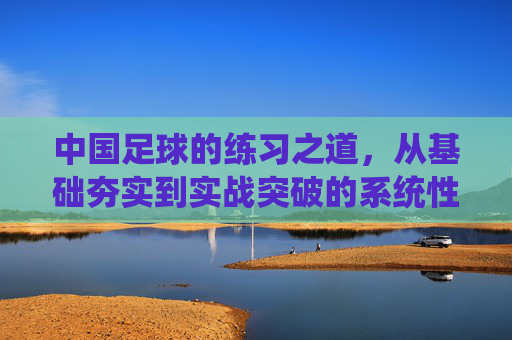中国足球的练习之道,从基础夯实到实战突破的系统性训练体系构建