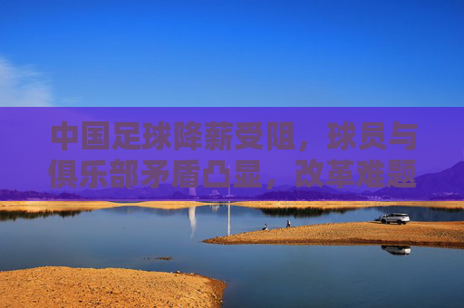 中国足球降薪受阻，球员与俱乐部矛盾凸显，改革难题待解，中国足球降薪受阻，球员与俱乐部矛盾凸显，改革难题待解