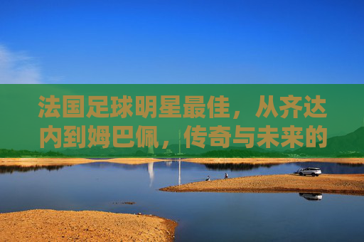 法国足球明星最佳，从齐达内到姆巴佩，传奇与未来的交织，法国足球最佳，从齐达内到姆巴佩，传奇与未来的交织