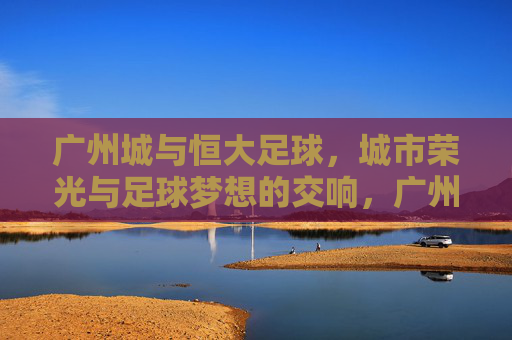 广州城与恒大足球,城市荣光与足球梦想的交响,广州城与恒大足球,城市荣光与足球梦想的交响