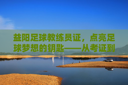 益阳足球教练员证，点亮足球梦想的钥匙——从考证到育人的专业之路，益阳足球教练员证，点亮足球梦想的钥匙——从考证到育人的专业之路