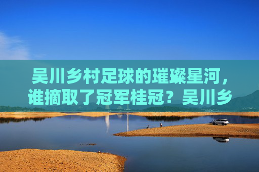 吴川乡村足球的璀璨星河,谁摘取了冠军桂冠?吴川乡村足球的璀璨星河,冠军桂冠花落谁家?