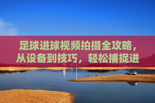 足球进球视频拍摄全攻略,从设备到技巧,轻松捕捉进球的震撼瞬间,足球进球视频拍摄全攻略,从设备到技巧,轻松捕捉进球的震撼瞬间