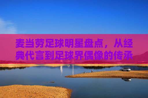 麦当劳足球明星盘点,从经典代言到足球界偶像的传承,麦当劳足球明星盘点,从经典代言到足球界偶像的传承