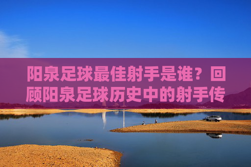 阳泉足球最佳射手是谁?回顾阳泉足球历史中的射手传奇与数据探寻,阳泉足球最佳射手是谁?历史回顾与射手传奇数据探寻