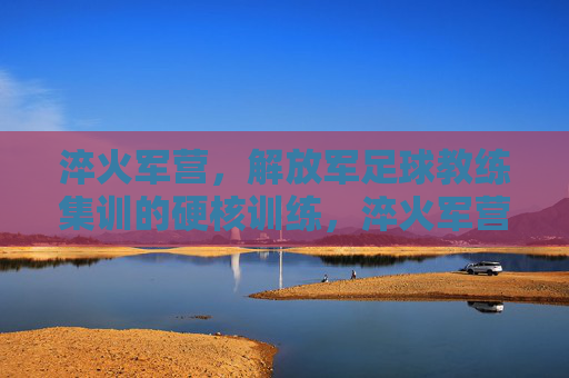 淬火军营,解放军足球教练集训的硬核训练,淬火军营,解放军足球教练集训的硬核训练