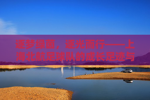 逐梦绿茵，逐光而行——上海北航足球队的成长足迹与青春活力，逐梦绿茵，逐光而行——上海北航足球队的成长足迹与青春活力
