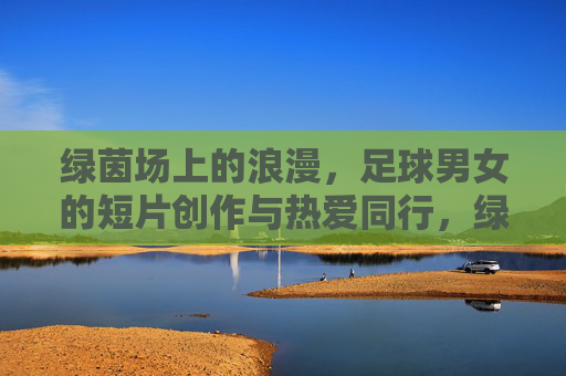 绿茵场上的浪漫,足球男女的短片创作与热爱同行,绿茵场上的浪漫,足球男女的短片创作与热爱同行