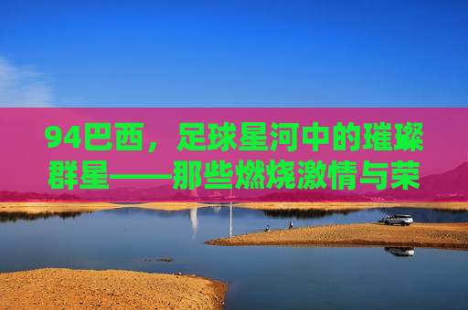 94巴西，足球星河中的璀璨群星——那些燃烧激情与荣耀的足球偶像，94巴西，足球星河中的璀璨群星——那些燃烧激情与荣耀的足球偶像