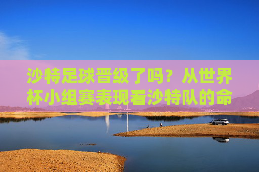 沙特足球晋级了吗？从世界杯小组赛表现看沙特队的命运，沙特足球晋级了吗？从世界杯小组赛表现看沙特队命运