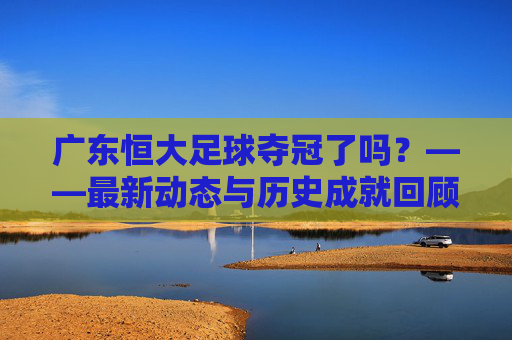 广东恒大足球夺冠了吗?——最新动态与历史成就回顾