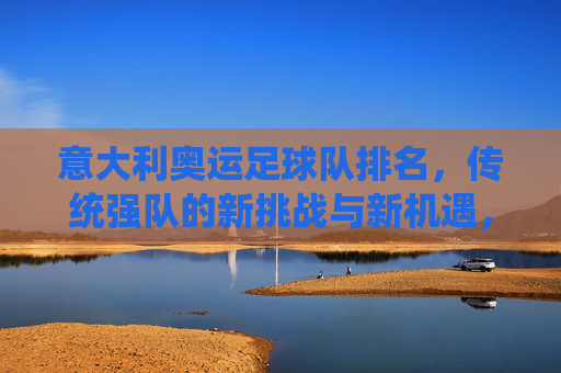 意大利奥运足球队排名,传统强队的新挑战与新机遇,意大利奥运足球队排名,传统强队的新挑战与新机遇