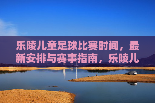 乐陵儿童足球比赛时间，最新安排与赛事指南，乐陵儿童足球比赛时间，最新安排与赛事指南