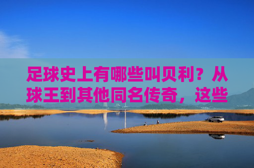 足球史上有哪些叫贝利?从球王到其他同名传奇,这些名字背后都有哪些故事?足球史上那些叫贝利的人,从球王到其他传奇,名字背后的故事