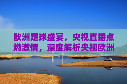 欧洲足球盛宴，央视直播点燃激情，深度解析央视欧洲足球联赛转播的魅力与价值，欧洲足球盛宴燃情央视直播，深度解析赛事转播的魅力与价值