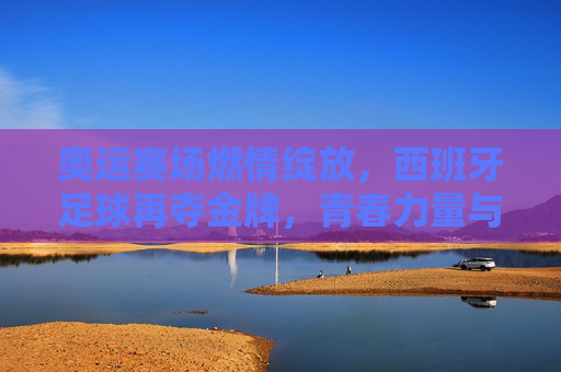 奥运赛场燃情绽放，西班牙足球再夺金牌，青春力量与荣耀同辉