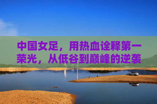 中国女足，用热血诠释第一荣光，从低谷到巅峰的逆袭之路，中国女足，用热血诠释第一荣光，从低谷到巅峰的逆袭之路