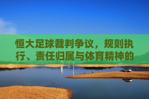 恒大足球裁判争议，规则执行、责任归属与体育精神的深层反思，恒大足球裁判争议，规则执行、责任归属与体育精神的深层反思