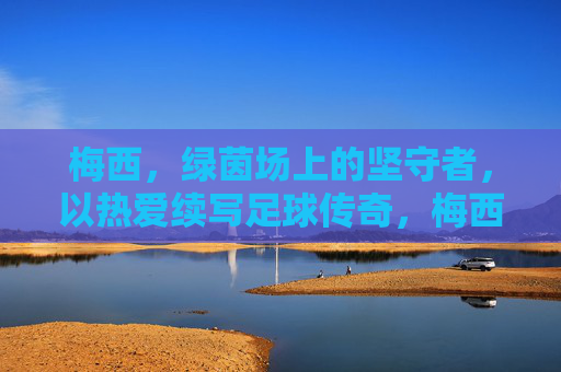 梅西，绿茵场上的坚守者，以热爱续写足球传奇，梅西，绿茵场上的坚守者，以热爱续写足球传奇