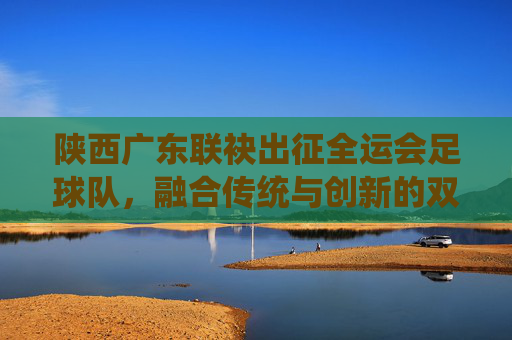 陕西广东联袂出征全运会足球队,融合传统与创新的双城足球答卷,陕西广东联袂出征全运会足球队,融合传统与创新的双城足球答卷