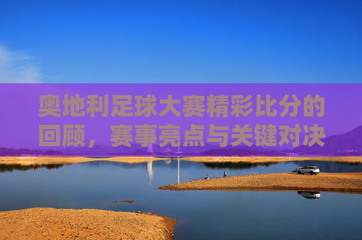 奥地利足球大赛精彩比分的回顾，赛事亮点与关键对决解析，奥地利足球大赛精彩比分的回顾，赛事亮点与关键对决解析