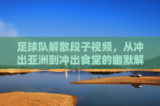 足球队解散段子视频，从冲出亚洲到冲出食堂的幽默解压，足球队解散段子视频，从冲出亚洲到冲出食堂的幽默解压