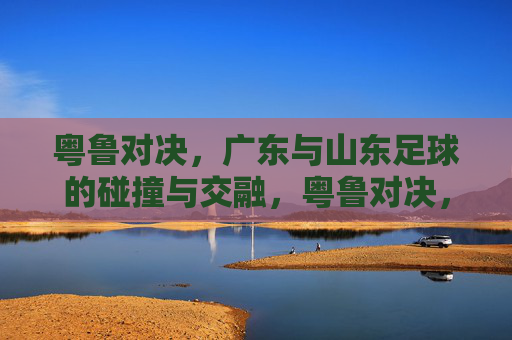粤鲁对决,广东与山东足球的碰撞与交融,粤鲁对决,广东与山东足球的碰撞与交融