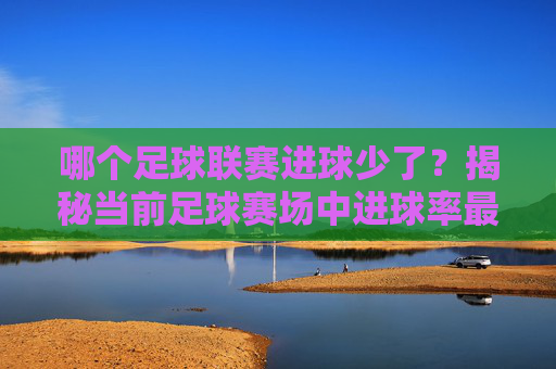 哪个足球联赛进球少了?揭秘当前足球赛场中进球率最低的联赛及其背后原因,哪个足球联赛进球少了?揭秘当前足球赛场中进球率最低的联赛及其背后原因