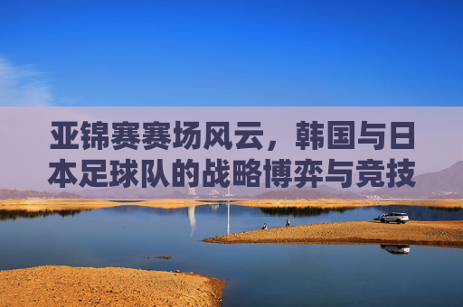 亚锦赛赛场风云,韩国与日本足球队的战略博弈与竞技魅力,亚锦赛赛场风云,韩国与日本足球队的战略博弈与竞技魅力
