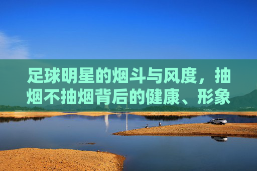 足球明星的烟斗与风度，抽烟不抽烟背后的健康、形象与争议，足球明星的烟斗与风度，抽烟背后的健康、形象与争议