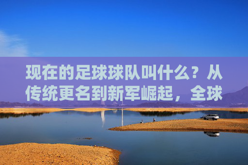 现在的足球球队叫什么?从传统更名到新军崛起,全球足坛球队名称的演变与内涵,全球足坛球队名称的演变与内涵,从传统更名到新军崛起