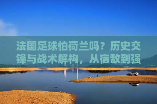 法国足球怕荷兰吗？历史交锋与战术解构，从宿敌到强队对决的胜负密码，法国足球怕荷兰吗？历史交锋与战术解构，从宿敌到强队对决的胜负密码