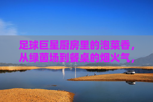 足球巨星厨房里的泡菜香,从绿茵场到餐桌的烟火气,足球巨星厨房里的泡菜香,从绿茵场到餐桌的烟火气