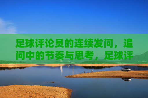 足球评论员的连续发问,追问中的节奏与思考,足球评论员的连续发问,追问中的节奏与思考