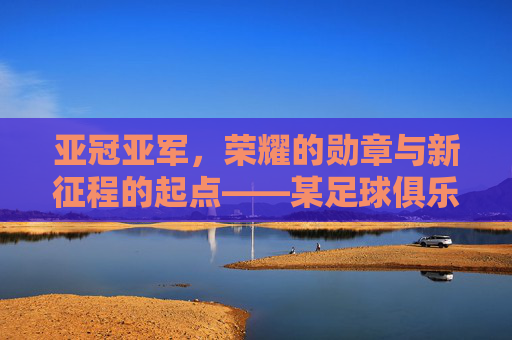 亚冠亚军，荣耀的勋章与新征程的起点——某足球俱乐部亚冠征程的复盘与展望，亚冠亚军，荣耀的勋章与新征程的起点——某足球俱乐部亚冠征程的复盘与展望
