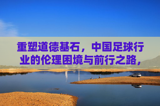 重塑道德基石，中国足球行业的伦理困境与前行之路，重塑道德基石，中国足球行业的伦理困境与前行之路