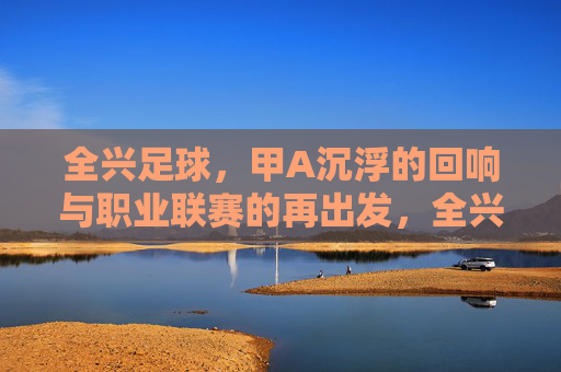 全兴足球，甲A沉浮的回响与职业联赛的再出发，全兴足球，甲A沉浮的回响与职业联赛的再出发