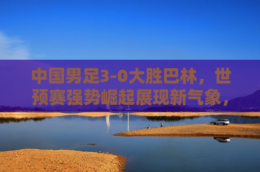 中国男足3-0大胜巴林,世预赛强势崛起展现新气象,中国男足3-0胜巴林 世预赛强势崛起展现新气象