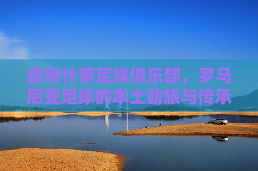 皮特什蒂足球俱乐部,罗马尼亚足球的本土劲旅与传承,皮特什蒂足球俱乐部,罗马尼亚足球的本土劲旅与传承