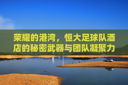 荣耀的港湾,恒大足球队酒店的秘密武器与团队凝聚力的基石,荣耀的港湾,恒大足球队酒店的秘密武器与团队凝聚力的基石