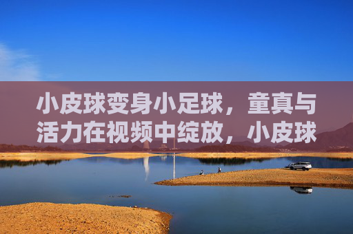 小皮球变身小足球，童真与活力在视频中绽放，小皮球变身小足球，童真与活力在视频中绽放