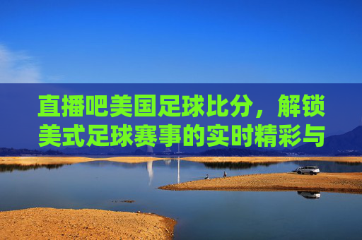 直播吧美国足球比分，解锁美式足球赛事的实时精彩与深度分析，直播吧美国足球比分，解锁美式足球赛事的实时精彩与深度分析