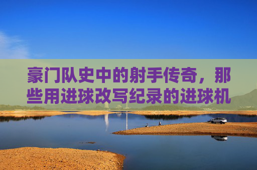 豪门队史中的射手传奇，那些用进球改写纪录的进球机器，豪门队史射手传奇，用进球改写纪录的传奇射手