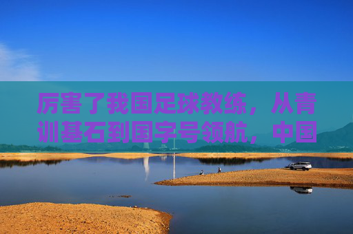 厉害了我国足球教练，从青训基石到国字号领航，中国足球的领航者正书写时代新篇，从青训基石到国字号领航，中国足球教练书写时代新篇